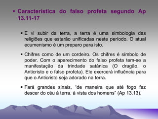  Característica do falso profeta segundo Ap
13.11-17
 E vi subir da terra, a terra é uma simbologia das
religiões que estarão unificadas neste período. O atual
ecumenismo é um preparo para isto.
 Chifres como de um cordeiro. Os chifres é símbolo de
poder. Com o aparecimento do falso profeta tem-se a
manifestação da trindade satânica (O dragão, o
Anticristo e o falso profeta). Ele exercerá influência para
que o Anticristo seja adorado na terra.
 Fará grandes sinais, “de maneira que até fogo faz
descer do céu à terra, à vista dos homens” (Ap 13.13).
 