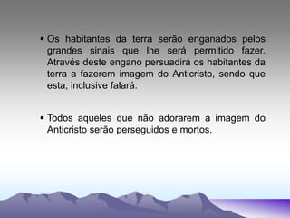  Os habitantes da terra serão enganados pelos
grandes sinais que lhe será permitido fazer.
Através deste engano persuadirá os habitantes da
terra a fazerem imagem do Anticristo, sendo que
esta, inclusive falará.
 Todos aqueles que não adorarem a imagem do
Anticristo serão perseguidos e mortos.
 