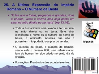 25. A Última Expressão do Império
Romano – O Número da Besta
 “E faz que a todos, pequenos e grandes, ricos
e pobres, livres e servos lhes seja posto um
sinal na mão direita ou na testa” (Ap 13.16).
 Toda a humanidade será levada a ter um sinal
na mão direita ou na testa. Este sinal
identificará o nome ou o número do nome da
besta, o Anticristo. Aqueles que não o
possuírem não poderão comprar ou vender.
 O número da besta, é número de homem,
sendo este o número 666, uma referência ao
fato do homem ter sido criado no sexto dia da
criação.
 Ilustrações: Prenúncios dos acontecimentos.
 