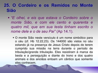 25. O Cordeiro e os Remidos no Monte
Sião
 “E olhei, e eis que estava o Cordeiro sobre o
monte Sião, e com ele cento e quarenta e
quatro mil, que em sua testa tinham escrito o
nome dele e o de seu Pai” (Ap 14.1).
 O monte Sião neste versículo é um nome simbólico para
o céu (cf. Hb 12.22,23). Os 144000 são vistos no céu
estando já na presença de Jesus Cristo depois de terem
cumprido sua missão na terra durante o período de
tribulação/grande tribulação. Eles resistiram à marca da
besta e a perseguição e diante do trono e dos quatro
animais e dos anciãos entoam um cântico que somente
eles conhecem.
 