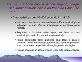  “E na sua boca não se achou engano; porque
são irrepreensíveis diante do trono de Deus” (Ap
14.5).
 Características dos 144000 segundo Ap 14.4,5:
 Não se contaminaram com mulheres – Esta terminologia é
indicativo de que não se misturaram a nenhuma outra
religião.
 Seguiram o Cordeiro aonde quer que fosse – Uma
terminologia que indica suas vidas de renúncia.
 Foram comprados como primícias para Deus e para o
Cordeiro – Uma terminologia que os indica como os primeiros
a se converterem no período tribulação/grande tribulação.
 Na sua boca não se achou engano tendo sido irrepreensíveis.
 