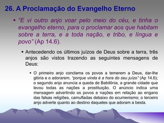 26. A Proclamação do Evangelho Eterno
 “E vi outro anjo voar pelo meio do céu, e tinha o
evangelho eterno, para o proclamar aos que habitam
sobre a terra, e a toda nação, e tribo, e língua e
povo” (Ap 14.6).
 Antecedendo os últimos juízos de Deus sobre a terra, três
anjos são vistos trazendo as seguintes mensagens de
Deus:
 O primeiro anjo conclama os povos a temerem a Deus, dar-lhe
glória e o adorarem, “porque vinda é a hora do seu juízo” (Ap 14.6);
o segundo anjo anuncia a queda de Babilônia, a grande cidade que
levou todas as nações a prostituição. O anúncio indica uma
mensagem advertindo os povos e nações em relação ao engano
das falsas religiões, camufladas debaixo do ecumenismo; o terceiro
anjo adverte quanto ao destino daqueles que adoram a besta.
 