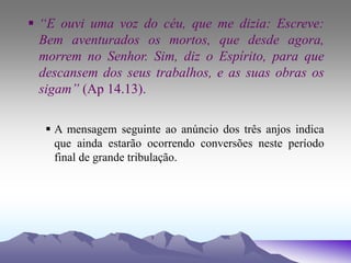  “E ouvi uma voz do céu, que me dizia: Escreve:
Bem aventurados os mortos, que desde agora,
morrem no Senhor. Sim, diz o Espírito, para que
descansem dos seus trabalhos, e as suas obras os
sigam” (Ap 14.13).
 A mensagem seguinte ao anúncio dos três anjos indica
que ainda estarão ocorrendo conversões neste período
final de grande tribulação.
 