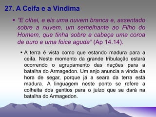 27. A Ceifa e a Vindima
 “E olhei, e eis uma nuvem branca e, assentado
sobre a nuvem, um semelhante ao Filho do
Homem, que tinha sobre a cabeça uma coroa
de ouro e uma foice aguda” (Ap 14.14).
 A terra é vista como que estando madura para a
ceifa. Neste momento da grande tribulação estará
ocorrendo o agrupamento das nações para a
batalha do Armagedon. Um anjo anuncia a vinda da
hora de segar, porque já a seara da terra está
madura. A linguagem neste ponto se refere a
colheita dos gentios para o juízo que se dará na
batalha do Armagedon.
 