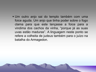  Um outro anjo sai do templo também com uma
foice aguda. Um anjo que tinha poder sobre o fogo
clama para que este lançasse a foice para a
vindima dos cachos da vinha, “porque já as suas
uvas estão maduras”. A linguagem neste ponto se
refere a colheita de judeus também para o juízo na
batalha do Armagedon.
 