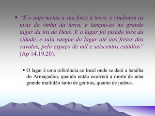  “E o anjo meteu a sua foice à terra, e vindimou as
uvas da vinha da terra, e lançou-as no grande
lagar da ira de Deus. E o lagar foi pisado fora da
cidade, e saiu sangue do lagar até aos freios dos
cavalos, pelo espaço de mil e seiscentos estádios”
(Ap 14.19,20).
 O lagar é uma referência ao local onde se dará a batalha
do Armagedon, quando então ocorrerá a morte de uma
grande multidão tanto de gentios, quanto de judeus.
 