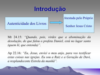 Introdução
Autenticidade dos Livros
Atestada pelo Próprio
Senhor Jesus Cristo
Mt 24.15: “Quando, pois, virdes que a abominação da
desolação, de que falou o profeta Daniel, está no lugar santo
(quem lê, que entenda)”.
Ap 22.16: “Eu, Jesus, enviei o meu anjo, para vos testificar
estas coisas nas igrejas. Eu sou a Raiz e a Geração de Davi,
a resplandecente Estrela da manhã”.
 