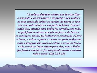 “A cabeça daquela estátua era de ouro fino;
o seu peito e os seus braços, de prata; o seu ventre e
as suas coxas, de cobre; as pernas, de ferro; os seus
pés, em parte de ferro e em parte de barro. Estavas
vendo isso, quando uma Pedra foi cortada, sem mão,
a qual feriu a estátua nos pés de ferro e de barro e
os esmiuçou. Então, foi juntamente esmiuçado o ferro,
o barro, o cobre, a prata e o ouro, os quais se fizeram
como a pragana das eiras no estio,e o vento os levou,
e não se achou lugar algum para eles; mas a Pedra
que feriu a estátua se fez um grande monte e encheu
toda a terra” (Dn 2.32-35).
 