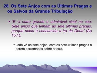28. Os Sete Anjos com as Últimas Pragas e
os Salvos da Grande Tribulação
 “E vi outro grande e admirável sinal no céu:
Sete anjos que tinham as sete últimas pragas,
porque nelas é consumida a ira de Deus” (Ap
15.1).
 João vê os sete anjos com as sete últimas pragas a
serem derramadas sobre a terra.
 
