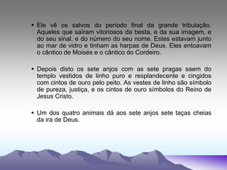  Ele vê os salvos do período final da grande tribulação.
Aqueles que saíram vitoriosos da besta, e da sua imagem, e
do seu sinal, e do número do seu nome. Estes estavam junto
ao mar de vidro e tinham as harpas de Deus. Eles entoavam
o cântico de Moisés e o cântico do Cordeiro.
 Depois disto os sete anjos com as sete pragas saem do
templo vestidos de linho puro e resplandecente e cingidos
com cintos de ouro pelo peito. As vestes de linho são símbolo
de pureza, justiça, e os cintos de ouro símbolos do Reino de
Jesus Cristo.
 Um dos quatro animais dá aos sete anjos sete taças cheias
da ira de Deus.
 