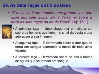 29. As Sete Taças da Ira de Deus
 “E ouvi, vinda do templo, uma grande voz, que
dizia aos sete anjos: Ide e derramai sobre a
terra as sete taças da ira de Deus” (Ap 16.1).
 A primeira taça – Uma chaga má e maligna cai
sobre os homens que tinham o sinal da besta e que
adoravam a sua imagem.
 A segunda taça – É derramada sobre o mar que se
torna em sangue ocorrendo a morte de toda alma
vivente.
 A terceira taça – Derramada sobre os rios e fontes
de águas que se tornam em sangue.
 