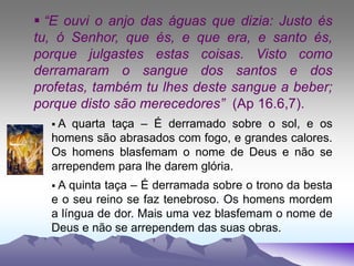  “E ouvi o anjo das águas que dizia: Justo és
tu, ó Senhor, que és, e que era, e santo és,
porque julgastes estas coisas. Visto como
derramaram o sangue dos santos e dos
profetas, também tu lhes deste sangue a beber;
porque disto são merecedores” (Ap 16.6,7).
 A quarta taça – É derramado sobre o sol, e os
homens são abrasados com fogo, e grandes calores.
Os homens blasfemam o nome de Deus e não se
arrependem para lhe darem glória.
 A quinta taça – É derramada sobre o trono da besta
e o seu reino se faz tenebroso. Os homens mordem
a língua de dor. Mais uma vez blasfemam o nome de
Deus e não se arrependem das suas obras.
 