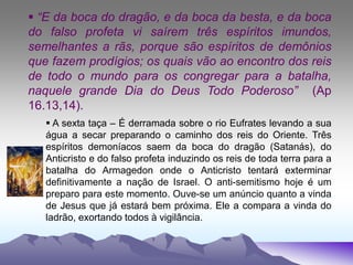  “E da boca do dragão, e da boca da besta, e da boca
do falso profeta vi saírem três espíritos imundos,
semelhantes a rãs, porque são espíritos de demônios
que fazem prodígios; os quais vão ao encontro dos reis
de todo o mundo para os congregar para a batalha,
naquele grande Dia do Deus Todo Poderoso” (Ap
16.13,14).
 A sexta taça – É derramada sobre o rio Eufrates levando a sua
água a secar preparando o caminho dos reis do Oriente. Três
espíritos demoníacos saem da boca do dragão (Satanás), do
Anticristo e do falso profeta induzindo os reis de toda terra para a
batalha do Armagedon onde o Anticristo tentará exterminar
definitivamente a nação de Israel. O anti-semitismo hoje é um
preparo para este momento. Ouve-se um anúncio quanto a vinda
de Jesus que já estará bem próxima. Ele a compara a vinda do
ladrão, exortando todos à vigilância.
 