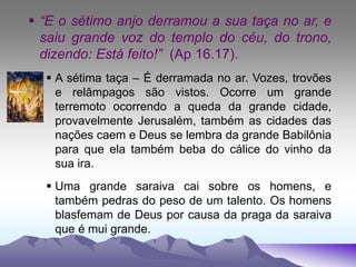  “E o sétimo anjo derramou a sua taça no ar, e
saiu grande voz do templo do céu, do trono,
dizendo: Está feito!” (Ap 16.17).
 A sétima taça – É derramada no ar. Vozes, trovões
e relâmpagos são vistos. Ocorre um grande
terremoto ocorrendo a queda da grande cidade,
provavelmente Jerusalém, também as cidades das
nações caem e Deus se lembra da grande Babilônia
para que ela também beba do cálice do vinho da
sua ira.
 Uma grande saraiva cai sobre os homens, e
também pedras do peso de um talento. Os homens
blasfemam de Deus por causa da praga da saraiva
que é mui grande.
 