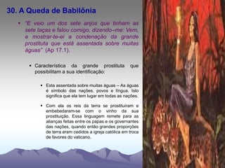 30. A Queda de Babilônia
 “E veio um dos sete anjos que tinham as
sete taças e falou comigo, dizendo–me: Vem,
e mostrar-te-ei a condenação da grande
prostituta que está assentada sobre muitas
águas” (Ap 17.1).
 Característica da grande prostituta que
possibilitam a sua identificação:
 Esta assentada sobre muitas águas – As águas
é símbolo das nações, povos e língua. Isto
significa que ela tem lugar em todas as nações.
 Com ela os reis da terra se prostituíram e
embebedaram-se com o vinho da sua
prostituição. Essa linguagem remete para as
alianças feitas entre os papas e os governantes
das nações, quando então grandes proporções
de terra eram cedidos a igreja católica em troca
de favores do vaticano.
 