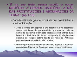  “E na sua testa, estava escrito o nome:
MISTÉRIO, A GRANDE BABILÔNIA, A MÃE
DAS PROSTITUIÇÕES E ABOMINAÇÕES DA
TERRA” (Ap 17.5).
 Característica da grande prostituta que possibilitam a
sua identificação:
 João é levado em espírito a um deserto e a vê assentada
sobre uma besta de cor escarlate, que estava cheia de
nome de blasfêmia e tem sete cabeças e dez chifres. Esta
besta é o Anticristo. No tempo da grande tribulação este
sistema de religião estará ligado ao reino do Anticristo
provavelmente através do falso profeta.
 Prostituição remete a todos os ensinos, dogmas e doutrinas
contrárias a Palavra de Deus que foram por ela ensinadas.
 