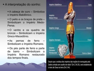  A interpretação do sonho:
 A cabeça de ouro – Simboliza
o Império Babilônico.
 O peito e os braços de prata –
Simbolizam o Império Medo-
Persa.
 O ventre e os quadris de
bronze – Simbolizam o Império
Greco-Macedônio.
 As pernas de ferro –
Simbolizam o Império Romano.
 Os pés parte de ferro e parte
de barro – Simbolizam o
Império Romano restaurado
dos tempos finais.
 