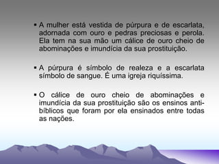  A mulher está vestida de púrpura e de escarlata,
adornada com ouro e pedras preciosas e perola.
Ela tem na sua mão um cálice de ouro cheio de
abominações e imundícia da sua prostituição.
 A púrpura é símbolo de realeza e a escarlata
símbolo de sangue. É uma igreja riquíssima.
 O cálice de ouro cheio de abominações e
imundícia da sua prostituição são os ensinos anti-
bíblicos que foram por ela ensinados entre todas
as nações.
 