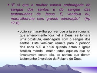  “E vi que a mulher estava embriagada do
sangue dos santos e do sangue das
testemunhas de Jesus. E, vendo-a eu,
maravilhei-me com grande admiração” (Ap
17.6).
 João se maravilha por ver que a igreja romana,
que anteriormente fora fiel a Deus, se tornara
uma prostituta, embriagada com o sangue dos
santos. Este versículo remete para o período
dos anos 500 a 1500 quando então a igreja
católica mandou matar todos aqueles que se
levantavam contra ela, os santos que deram
testemunho à verdade da Palavra de Deus.
 