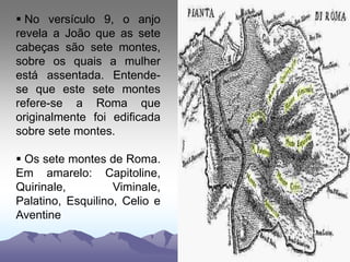  No versículo 9, o anjo
revela a João que as sete
cabeças são sete montes,
sobre os quais a mulher
está assentada. Entende-
se que este sete montes
refere-se a Roma que
originalmente foi edificada
sobre sete montes.
 Os sete montes de Roma.
Em amarelo: Capitoline,
Quirinale, Viminale,
Palatino, Esquilino, Celio e
Aventine
 