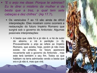  “E o anjo me disse: Porque te admiras?
Eu te direi o mistério da mulher e da
besta que a traz, a qual tem sete
cabeças e dez chifres” (Ap 17.7).
 Os versículos 7 ao 13 são ainda de difícil
interpretação. Eles mostram como ocorrerá a
restauração do futuro Império Romano que
surgirá sob o governo do Anticristo: Algumas
possíveis interpretações:
 A besta que viste foi e já não é, e há de subir
do abismo, e irá à perdição (v 8).
Provavelmente o anjo se refere ao Império
Romano, que existiu; hoje, porém já não mais
existe; no entanto, no futuro aparecerá
novamente sob o governo do Anticristo , mas
este terá também o seu fim. Todos os que
habitam na terra admirarão vendo a besta que
era e já não é, mas que virá.
 
