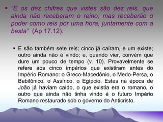  “E os dez chifres que vistes são dez reis, que
ainda não receberam o reino, mas receberão o
poder como reis por uma hora, juntamente com a
besta” (Ap 17.12).
 E são também sete reis; cinco já caíram, e um existe;
outro ainda não é vindo; e, quando vier, convém que
dure um pouco de tempo (v. 10). Provavelmente se
refere aos cinco impérios que existiram antes do
Império Romano: o Greco-Macedônio, o Medo-Persa, o
Babilônico, o Assírico, o Egípcio. Estes na época de
João já haviam caído, o que existia era o romano, o
outro que ainda não tinha vindo é o futuro Império
Romano restaurado sob o governo do Anticristo.
 