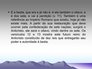  E a besta, que era e já não é, é ela também o oitavo, e
é dos sete, e vai à perdição (v. 11). Também é uma
referência ao Império Romano que existiu, hoje já não
existe mais. A partir da sua restauração que deve
ocorrer pela confederação de sete nações, surgirá o
Anticristo, ele será o oitavo, vindo dentre os sete. Os
versículos 12 e 13 mostra este futuro reino do
Anticristo constituído de dez reis que entregarão seu
poder e autoridade à besta.
 