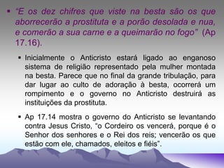  “E os dez chifres que viste na besta são os que
aborrecerão a prostituta e a porão desolada e nua,
e comerão a sua carne e a queimarão no fogo” (Ap
17.16).
 Inicialmente o Anticristo estará ligado ao enganoso
sistema de religião representado pela mulher montada
na besta. Parece que no final da grande tribulação, para
dar lugar ao culto de adoração à besta, ocorrerá um
rompimento e o governo no Anticristo destruirá as
instituições da prostituta.
 Ap 17.14 mostra o governo do Anticristo se levantando
contra Jesus Cristo, “o Cordeiro os vencerá, porque é o
Senhor dos senhores e o Rei dos reis; vencerão os que
estão com ele, chamados, eleitos e fiéis”.
 