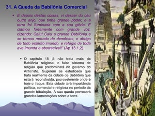 31. A Queda da Babilônia Comercial
 E depois destas coisas, vi descer do céu
outro anjo, que tinha grande poder, e a
terra foi iluminada com a sua glória. E
clamou fortemente com grande voz,
dizendo: Caiu! Caiu a grande Babilônia e
se tornou morada de demônios, e abrigo
de todo espírito imundo, e refúgio de toda
ave imunda e aborrecível!” (Ap 18.1,2).
 O capítulo 18 já não trata mais da
Babilônia religiosa, o falso sistema de
religião que predominará no governo do
Anticristo. Sugerem os estudiosos que
trata realmente da cidade de Babilônia que
estará reconstruída, provavelmente onde é
hoje o Iraque. Esta cidade terá importância
política, comercial e religiosa no período da
grande tribulação. A sua queda provocará
grandes lamentações sobre a terra.
 