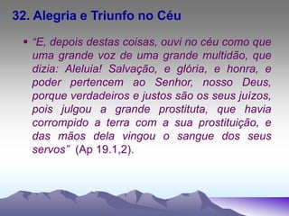32. Alegria e Triunfo no Céu
 “E, depois destas coisas, ouvi no céu como que
uma grande voz de uma grande multidão, que
dizia: Aleluia! Salvação, e glória, e honra, e
poder pertencem ao Senhor, nosso Deus,
porque verdadeiros e justos são os seus juízos,
pois julgou a grande prostituta, que havia
corrompido a terra com a sua prostituição, e
das mãos dela vingou o sangue dos seus
servos” (Ap 19.1,2).
 
