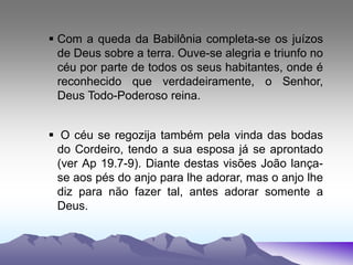  Com a queda da Babilônia completa-se os juízos
de Deus sobre a terra. Ouve-se alegria e triunfo no
céu por parte de todos os seus habitantes, onde é
reconhecido que verdadeiramente, o Senhor,
Deus Todo-Poderoso reina.
 O céu se regozija também pela vinda das bodas
do Cordeiro, tendo a sua esposa já se aprontado
(ver Ap 19.7-9). Diante destas visões João lança-
se aos pés do anjo para lhe adorar, mas o anjo lhe
diz para não fazer tal, antes adorar somente a
Deus.
 