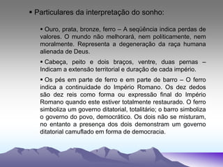  Particulares da interpretação do sonho:
 Ouro, prata, bronze, ferro – A seqüência indica perdas de
valores. O mundo não melhorará, nem politicamente, nem
moralmente. Representa a degeneração da raça humana
alienada de Deus.
 Cabeça, peito e dois braços, ventre, duas pernas –
Indicam a extensão territorial e duração de cada império.
 Os pés em parte de ferro e em parte de barro – O ferro
indica a continuidade do Império Romano. Os dez dedos
são dez reis como forma ou expressão final do Império
Romano quando este estiver totalmente restaurado. O ferro
simboliza um governo ditatorial, totalitário; o barro simboliza
o governo do povo, democrático. Os dois não se misturam,
no entanto a presença dos dois demonstram um governo
ditatorial camuflado em forma de democracia.
 