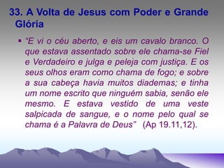 33. A Volta de Jesus com Poder e Grande
Glória
 “E vi o céu aberto, e eis um cavalo branco. O
que estava assentado sobre ele chama-se Fiel
e Verdadeiro e julga e peleja com justiça. E os
seus olhos eram como chama de fogo; e sobre
a sua cabeça havia muitos diademas; e tinha
um nome escrito que ninguém sabia, senão ele
mesmo. E estava vestido de uma veste
salpicada de sangue, e o nome pelo qual se
chama é a Palavra de Deus” (Ap 19.11,12).
 