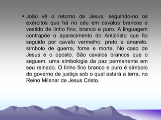 João vê o retorno de Jesus, seguindo-no os
exércitos que há no céu em cavalos brancos e
vestido de linho fino, branco e puro. A linguagem
contrapõe o aparecimento do Anticristo que foi
seguido por cavalo vermelho, preto e amarelo,
símbolo de guerra, fome e morte. No caso de
Jesus é o oposto. São cavalos brancos que o
seguem, uma simbologia da paz permanente em
seu reinado. O linho fino branco e puro é símbolo
do governo de justiça sob o qual estará a terra, no
Reino Milenar de Jesus Cristo.
 