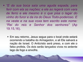  “E da sua boca saía uma aguda espada, para
ferir com ela as nações; e ele as regerá com vara
de ferro e ele mesmo é o que pisa o lagar do
vinho do furor e da ira do Deus Todo-poderoso. E
na veste e na sua coxa tem escrito este nome:
“Rei do reis e Senhor dos senhores” (Ap
19.15,16).
 Em seu retorno, Jesus segue para o local onde estará
ocorrendo a batalha do Armagedon, e ali Ele salvará a
nação de Israel. O Anticristo será preso, e com ele o
falso profeta. Os dois serão lançados vivos no ardente
lago de fogo e enxofre.
 