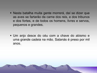  Nesta batalha muita gente morrerá, daí se dizer que
as aves se fartarão da carne dos reis, e dos tribunos
e dos fortes, e de todos os homens, livres e servos,
pequenos e grandes.
 Um anjo desce do céu com a chave do abismo e
uma grande cadeia na mão. Satanás é preso por mil
anos.
 