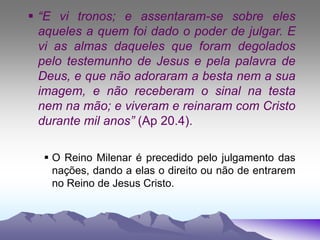  “E vi tronos; e assentaram-se sobre eles
aqueles a quem foi dado o poder de julgar. E
vi as almas daqueles que foram degolados
pelo testemunho de Jesus e pela palavra de
Deus, e que não adoraram a besta nem a sua
imagem, e não receberam o sinal na testa
nem na mão; e viveram e reinaram com Cristo
durante mil anos” (Ap 20.4).
 O Reino Milenar é precedido pelo julgamento das
nações, dando a elas o direito ou não de entrarem
no Reino de Jesus Cristo.
 