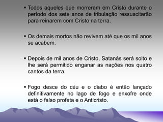  Todos aqueles que morreram em Cristo durante o
período dos sete anos de tribulação ressuscitarão
para reinarem com Cristo na terra.
 Os demais mortos não revivem até que os mil anos
se acabem.
 Depois de mil anos de Cristo, Satanás será solto e
lhe será permitido enganar as nações nos quatro
cantos da terra.
 Fogo desce do céu e o diabo é então lançado
definitivamente no lago de fogo e enxofre onde
está o falso profeta e o Anticristo.
 