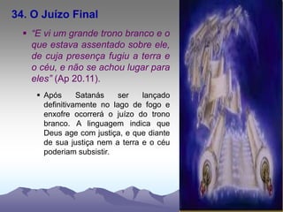 34. O Juízo Final
 “E vi um grande trono branco e o
que estava assentado sobre ele,
de cuja presença fugiu a terra e
o céu, e não se achou lugar para
eles” (Ap 20.11).
 Após Satanás ser lançado
definitivamente no lago de fogo e
enxofre ocorrerá o juízo do trono
branco. A linguagem indica que
Deus age com justiça, e que diante
de sua justiça nem a terra e o céu
poderiam subsistir.
 