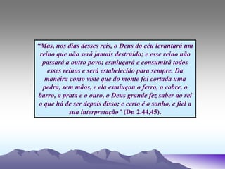 “Mas, nos dias desses reis, o Deus do céu levantará um
reino que não será jamais destruído; e esse reino não
passará a outro povo; esmiuçará e consumirá todos
esses reinos e será estabelecido para sempre. Da
maneira como viste que do monte foi cortada uma
pedra, sem mãos, e ela esmiuçou o ferro, o cobre, o
barro, a prata e o ouro, o Deus grande fez saber ao rei
o que há de ser depois disso; e certo é o sonho, e fiel a
sua interpretação” (Dn 2.44,45).
 
