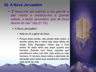 36. A Nova Jerusalém
 “E levou-me em espírito a um grande e
alto monte e mostrou-me a grande
cidade, a santa Jerusalém, que de Deus
descia do céu” (Ap 21.10).
 A Nova Jerusalém:
 Nela se vê a glória de Deus.
 Possui doze portas, nas portas doze anjos, e
escrito sobre ela o nome das doze tribos de
Israel. Esta linguagem indica que o livre
arbitro foi dado tanto aos anjos quanto aos
homens. Estarão com Deus, aqueles que
escolheram estar com Ele, seja anjos ou seja
homens. O número doze indica a plenitude de
salvação para todos que escolheram adentrar
pela porta da vida.
 