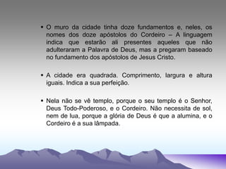  O muro da cidade tinha doze fundamentos e, neles, os
nomes dos doze apóstolos do Cordeiro – A linguagem
indica que estarão ali presentes aqueles que não
adulteraram a Palavra de Deus, mas a pregaram baseado
no fundamento dos apóstolos de Jesus Cristo.
 A cidade era quadrada. Comprimento, largura e altura
iguais. Indica a sua perfeição.
 Nela não se vê templo, porque o seu templo é o Senhor,
Deus Todo-Poderoso, e o Cordeiro. Não necessita de sol,
nem de lua, porque a glória de Deus é que a alumina, e o
Cordeiro é a sua lâmpada.
 