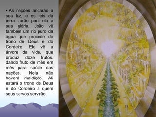  As nações andarão a
sua luz, e os reis da
terra trarão para ela a
sua glória. João vê
também um rio puro da
água que procede do
trono de Deus e do
Cordeiro. Ele vê a
árvore da vida, que
produz doze frutos,
dando fruto de mês em
mês para saúde das
nações. Nela não
haverá maldição. Ali
estará o trono de Deus
e do Cordeiro a quem
seus servos servirão.
 