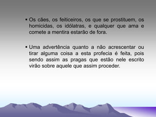  Os cães, os feiticeiros, os que se prostituem, os
homicidas, os idólatras, e qualquer que ama e
comete a mentira estarão de fora.
 Uma advertência quanto a não acrescentar ou
tirar alguma coisa a esta profecia é feita, pois
sendo assim as pragas que estão nele escrito
virão sobre aquele que assim proceder.
 