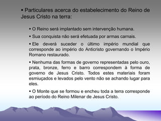  Particulares acerca do estabelecimento do Reino de
Jesus Cristo na terra:
 O Reino será implantado sem intervenção humana.
 Sua conquista não será efetuada por armas carnais.
 Ele deverá suceder o último império mundial que
corresponde ao império do Anticristo governando o Império
Romano restaurado.
 Nenhuma das formas de governo representadas pelo ouro,
prata, bronze, ferro e barro correspondem à forma de
governo de Jesus Cristo. Todos estes materiais foram
esmiuçados e levados pelo vento não se achando lugar para
eles.
 O Monte que se formou e encheu toda a terra corresponde
ao período do Reino Milenar de Jesus Cristo.
 