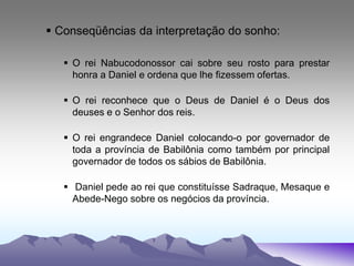  Conseqüências da interpretação do sonho:
 O rei Nabucodonossor cai sobre seu rosto para prestar
honra a Daniel e ordena que lhe fizessem ofertas.
 O rei reconhece que o Deus de Daniel é o Deus dos
deuses e o Senhor dos reis.
 O rei engrandece Daniel colocando-o por governador de
toda a província de Babilônia como também por principal
governador de todos os sábios de Babilônia.
 Daniel pede ao rei que constituísse Sadraque, Mesaque e
Abede-Nego sobre os negócios da província.
 
