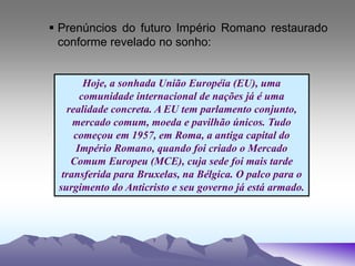  Prenúncios do futuro Império Romano restaurado
conforme revelado no sonho:
Hoje, a sonhada União Européia (EU), uma
comunidade internacional de nações já é uma
realidade concreta. A EU tem parlamento conjunto,
mercado comum, moeda e pavilhão únicos. Tudo
começou em 1957, em Roma, a antiga capital do
Império Romano, quando foi criado o Mercado
Comum Europeu (MCE), cuja sede foi mais tarde
transferida para Bruxelas, na Bélgica. O palco para o
surgimento do Anticristo e seu governo já está armado.
 