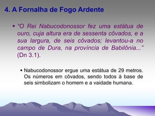 4. A Fornalha de Fogo Ardente
 “O Rei Nabucodonossor fez uma estátua de
ouro, cuja altura era de sessenta côvados, e a
sua largura, de seis côvados; levantou-a no
campo de Dura, na província de Babilônia...”
(Dn 3.1).
 Nabucodonossor ergue uma estátua de 29 metros.
Os números em côvados, sendo todos à base de
seis simbolizam o homem e a vaidade humana.
 