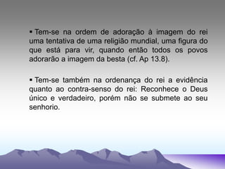  Tem-se na ordem de adoração à imagem do rei
uma tentativa de uma religião mundial, uma figura do
que está para vir, quando então todos os povos
adorarão a imagem da besta (cf. Ap 13.8).
 Tem-se também na ordenança do rei a evidência
quanto ao contra-senso do rei: Reconhece o Deus
único e verdadeiro, porém não se submete ao seu
senhorio.
 