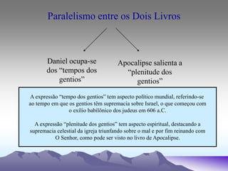 Paralelismo entre os Dois Livros
Daniel ocupa-se
dos “tempos dos
gentios”
Apocalipse salienta a
“plenitude dos
gentios”
A expressão “tempo dos gentios” tem aspecto político mundial, referindo-se
ao tempo em que os gentios têm supremacia sobre Israel, o que começou com
o exílio babilônico dos judeus em 606 a.C.
A expressão “plenitude dos gentios” tem aspecto espiritual, destacando a
supremacia celestial da igreja triunfando sobre o mal e por fim reinando com
O Senhor, como pode ser visto no livro de Apocalipse.
 